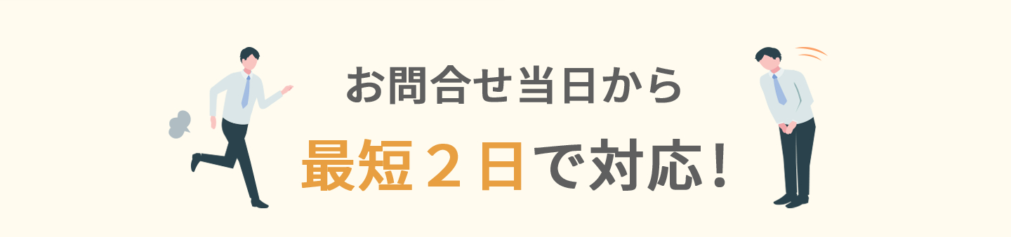お問い合わせ当日から最短2日で対応！